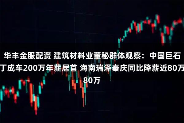 华丰金服配资 建筑材料业董秘群体观察：中国巨石丁成车200万年薪居首 海南瑞泽秦庆同比降薪近80万