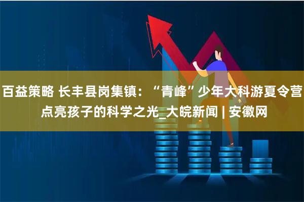 百益策略 长丰县岗集镇：“青峰”少年大科游夏令营 点亮孩子的科学之光_大皖新闻 | 安徽网
