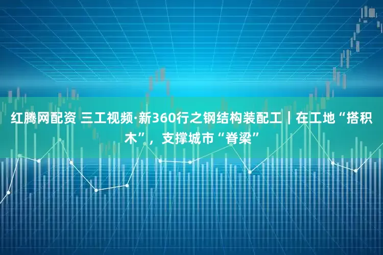 红腾网配资 三工视频·新360行之钢结构装配工｜在工地“搭积木”，支撑城市“脊梁”