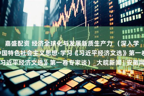 嘉盛配资 经济全球化与发展新质生产力 （深入学习贯彻习近平新时代中国特色社会主义思想·学习《习近平经济文选》第一卷专家谈）_大皖新闻 | 安徽网