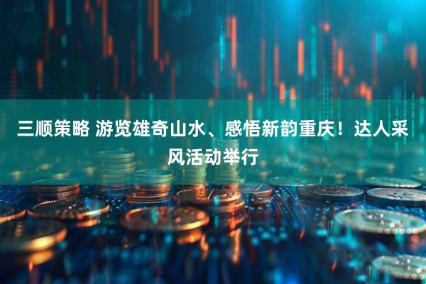 三顺策略 游览雄奇山水、感悟新韵重庆！达人采风活动举行