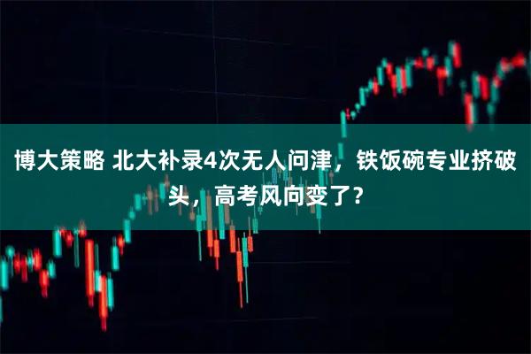 博大策略 北大补录4次无人问津，铁饭碗专业挤破头，高考风向变了？