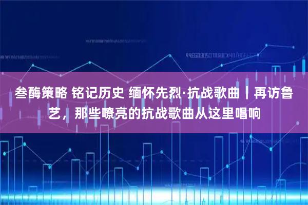 叁酶策略 铭记历史 缅怀先烈·抗战歌曲｜再访鲁艺，那些嘹亮的抗战歌曲从这里唱响