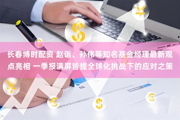 长春博时配资 赵诣、孙伟等知名基金经理最新观点亮相 一季报满屏皆提全球化挑战下的应对之策