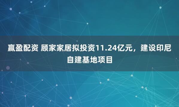 赢盈配资 顾家家居拟投资11.24亿元，建设印尼自建基地项目