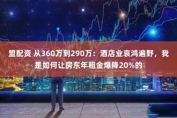 盟配资 从360万到290万：酒店业哀鸿遍野，我是如何让房东年租金爆降20%的