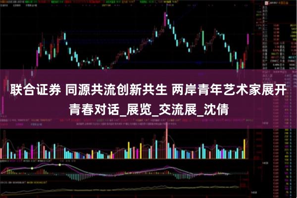 联合证券 同源共流创新共生 两岸青年艺术家展开青春对话_展览_交流展_沈倩