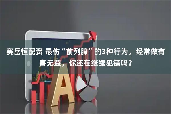 赛岳恒配资 最伤“前列腺”的3种行为，经常做有害无益，你还在继续犯错吗？