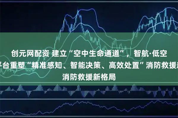 创元网配资 建立“空中生命通道”，智航·低空应用平台重塑“精准感知、智能决策、高效处置”消防救援新格局