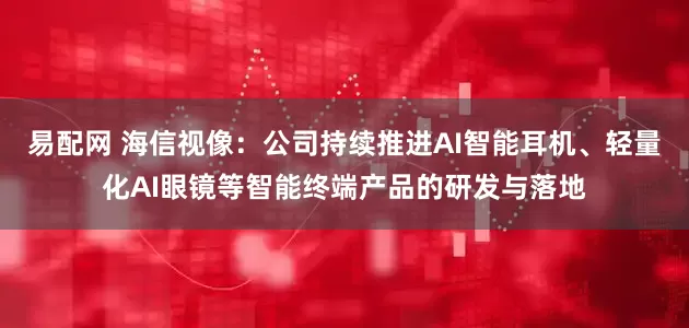 易配网 海信视像：公司持续推进AI智能耳机、轻量化AI眼镜等智能终端产品的研发与落地
