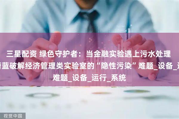 三星配资 绿色守护者：当金融实验遇上污水处理 ——中科蔚蓝破解经济管理类实验室的“隐性污染”难题_设备_运行_系统