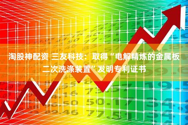 淘股神配资 三友科技：取得“电解精炼的金属板二次洗涤装置”发明专利证书