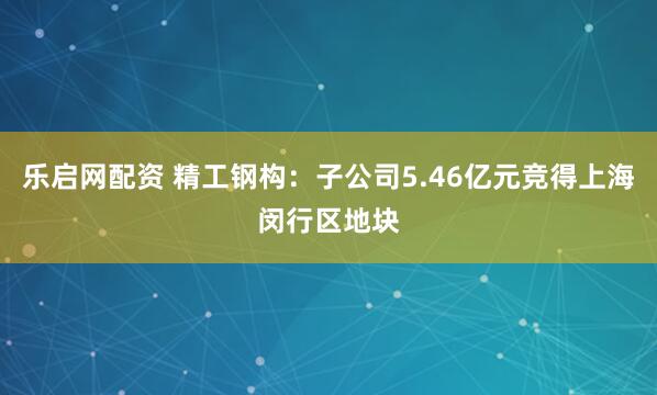 乐启网配资 精工钢构：子公司5.46亿元竞得上海闵行区地块