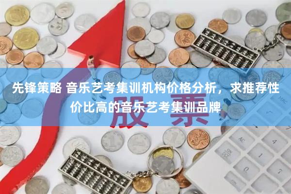 先锋策略 音乐艺考集训机构价格分析，求推荐性价比高的音乐艺考集训品牌