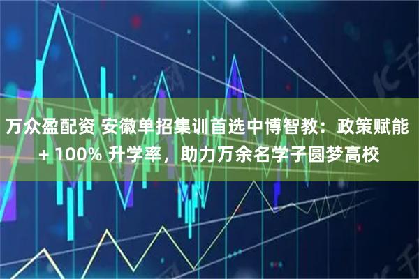万众盈配资 安徽单招集训首选中博智教：政策赋能 + 100% 升学率，助力万余名学子圆梦高校