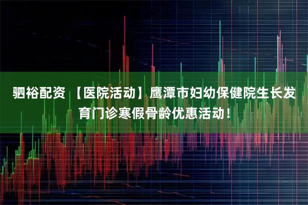 驷裕配资 【医院活动】鹰潭市妇幼保健院生长发育门诊寒假骨龄优惠活动！