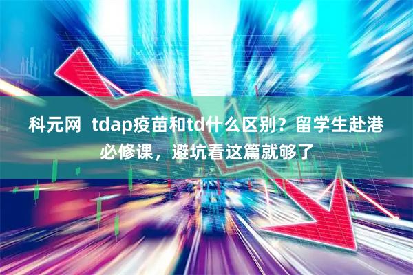 科元网  tdap疫苗和td什么区别？留学生赴港必修课，避坑看这篇就够了
