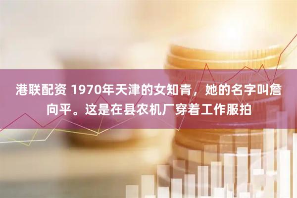 港联配资 1970年天津的女知青，她的名字叫詹向平。这是在县农机厂穿着工作服拍
